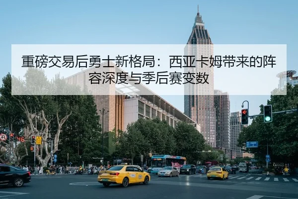 重磅交易后勇士新格局：西亚卡姆带来的阵容深度与季后赛变数